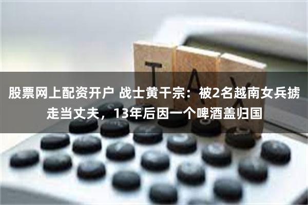 股票网上配资开户 战士黄干宗：被2名越南女兵掳走当丈夫，13年后因一个啤酒盖归国