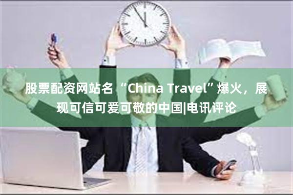 股票配资网站名 “China Travel”爆火，展现可信可爱可敬的中国|电讯评论