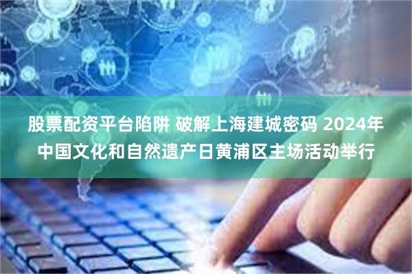 股票配资平台陷阱 破解上海建城密码 2024年中国文化和自然遗产日黄浦区主场活动举行