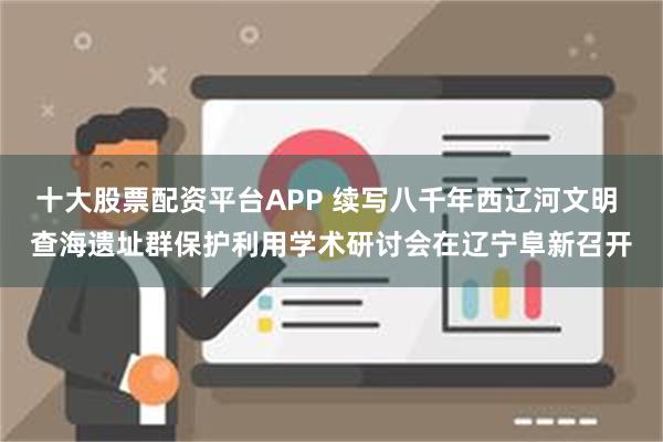 十大股票配资平台APP 续写八千年西辽河文明 查海遗址群保护利用学术研讨会在辽宁阜新召开