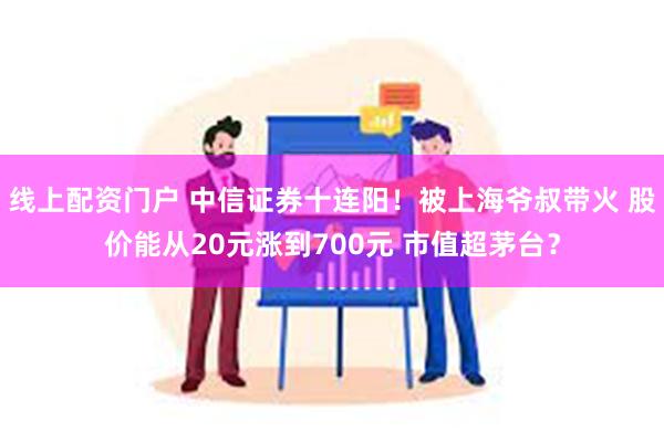 线上配资门户 中信证券十连阳！被上海爷叔带火 股价能从20元涨到700元 市值超茅台？