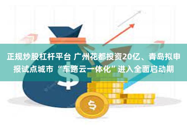 正规炒股杠杆平台 广州花都投资20亿、青岛拟申报试点城市 “车路云一体化”进入全面启动期