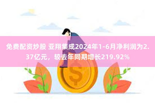 免费配资炒股 亚翔集成2024年1-6月净利润为2.37亿元，较去年同期增长219.92%