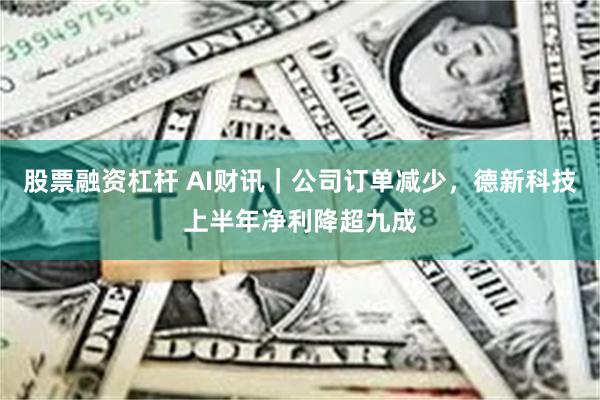 股票融资杠杆 AI财讯｜公司订单减少，德新科技上半年净利降超九成