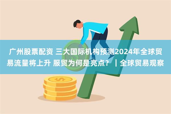 广州股票配资 三大国际机构预测2024年全球贸易流量将上升 服贸为何是亮点？｜全球贸易观察