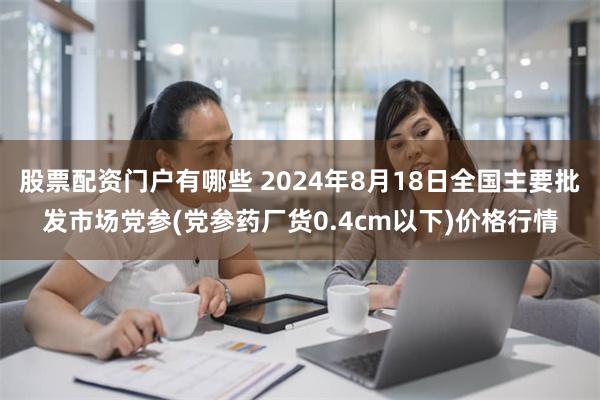 股票配资门户有哪些 2024年8月18日全国主要批发市场党参(党参药厂货0.4cm以下)价格行情