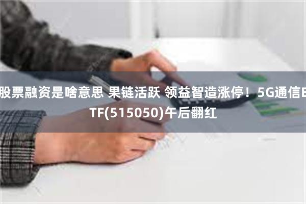 股票融资是啥意思 果链活跃 领益智造涨停！5G通信ETF(515050)午后翻红