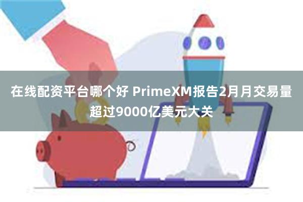 在线配资平台哪个好 PrimeXM报告2月月交易量超过9000亿美元大关