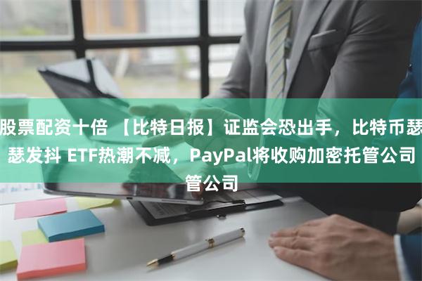 股票配资十倍 【比特日报】证监会恐出手，比特币瑟瑟发抖 ETF热潮不减，PayPal将收购加密托管公司