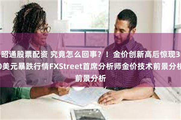 昭通股票配资 究竟怎么回事？！金价创新高后惊现30美元暴跌行情FXStreet首席分析师金价技术前景分析