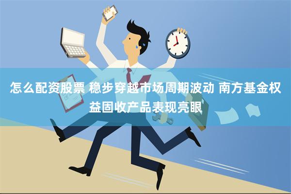 怎么配资股票 稳步穿越市场周期波动 南方基金权益固收产品表现亮眼