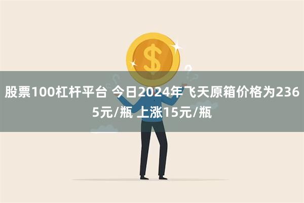 股票100杠杆平台 今日2024年飞天原箱价格为2365元/瓶 上涨15元/瓶