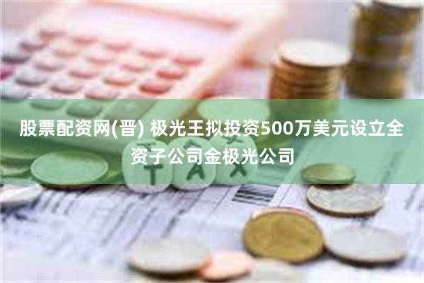 股票配资网(晋) 极光王拟投资500万美元设立全资子公司金极光公司