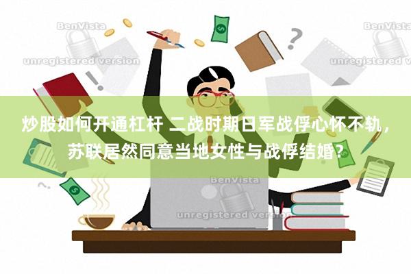 炒股如何开通杠杆 二战时期日军战俘心怀不轨，苏联居然同意当地女性与战俘结婚？