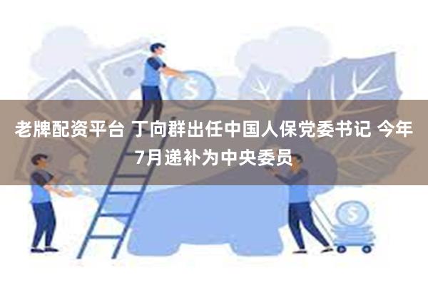 老牌配资平台 丁向群出任中国人保党委书记 今年7月递补为中央委员