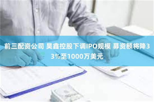 前三配资公司 昊鑫控股下调IPO规模 募资额将降33%至1000万美元