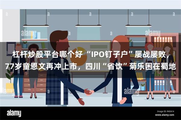 杠杆炒股平台哪个好 “IPO钉子户”屡战屡败，77岁童恩文再冲上市，四川“省饮”菊乐困在蜀地