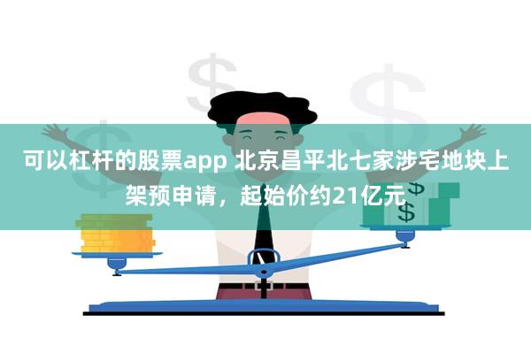 可以杠杆的股票app 北京昌平北七家涉宅地块上架预申请，起始价约21亿元