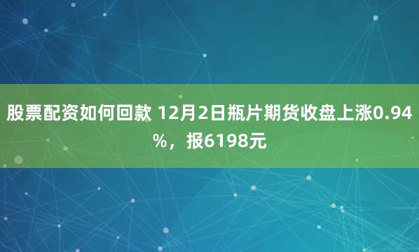 股票配资如何回款 12月2日瓶片期货收盘上涨0.94%，报6198元