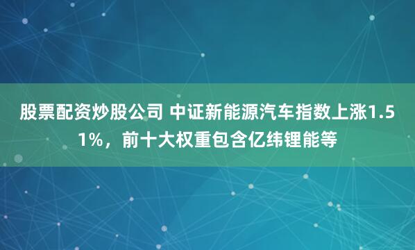 股票配资炒股公司 中证新能源汽车指数上涨1.51%，前十大权重包含亿纬锂能等