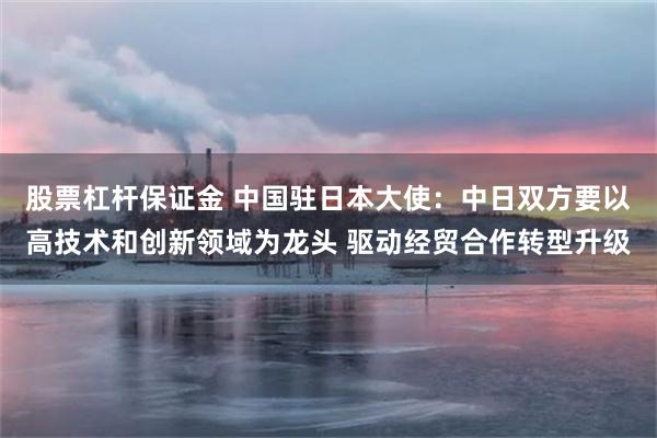 股票杠杆保证金 中国驻日本大使：中日双方要以高技术和创新领域为龙头 驱动经贸合作转型升级