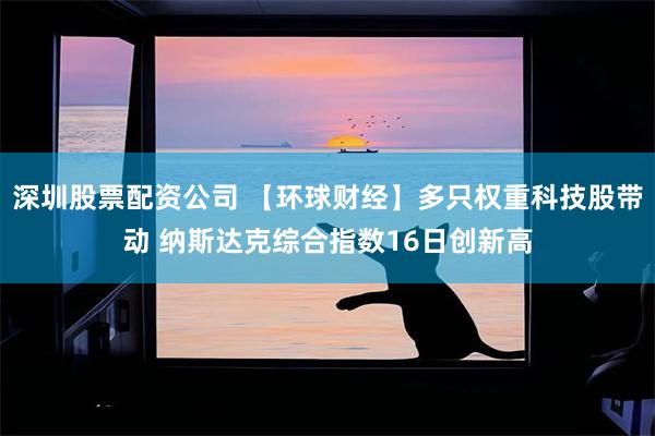 深圳股票配资公司 【环球财经】多只权重科技股带动 纳斯达克综合指数16日创新高