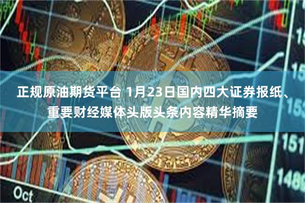 正规原油期货平台 1月23日国内四大证券报纸、重要财经媒体头版头条内容精华摘要