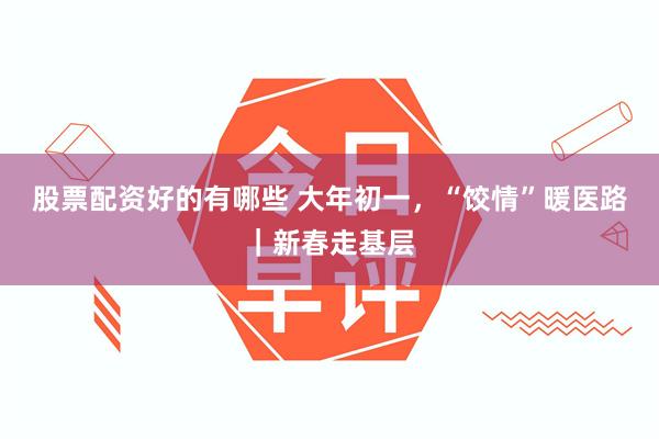 股票配资好的有哪些 大年初一，“饺情”暖医路｜新春走基层