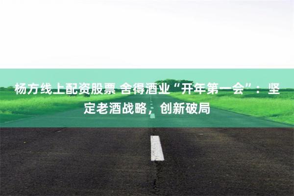 杨方线上配资股票 舍得酒业“开年第一会”：坚定老酒战略，创新破局