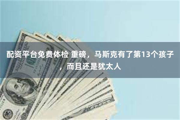 配资平台免费体检 重磅，马斯克有了第13个孩子，而且还是犹太人