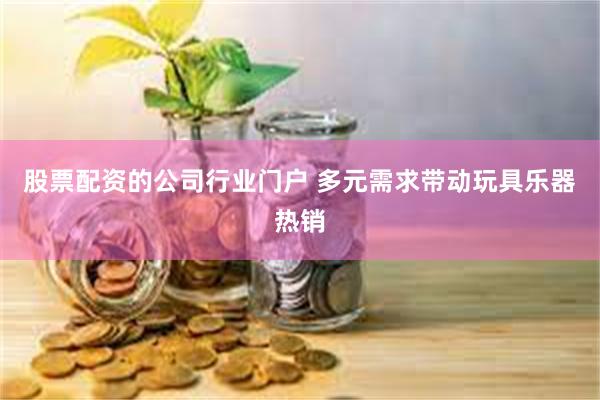 股票配资的公司行业门户 多元需求带动玩具乐器热销