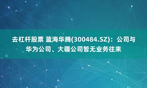 去杠杆股票 蓝海华腾(300484.SZ)：公司与华为公司、大疆公司暂无业务往来