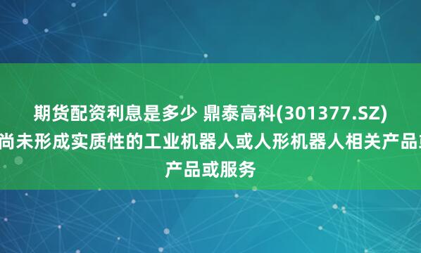 期货配资利息是多少 鼎泰高科(301377.SZ): 目前尚未形成实质性的工业机器人或人形机器人相关产品或服务