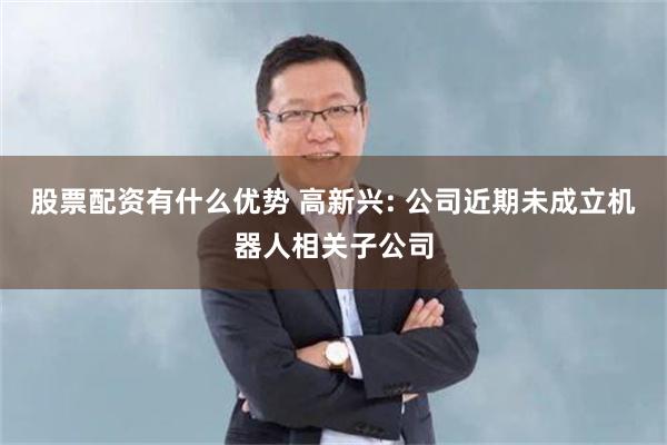 股票配资有什么优势 高新兴: 公司近期未成立机器人相关子公司