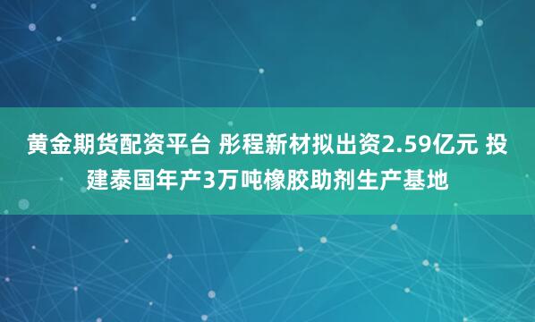 黄金期货配资平台 彤程新材拟出资2.59亿元 投建泰国年产3万吨橡胶助剂生产基地