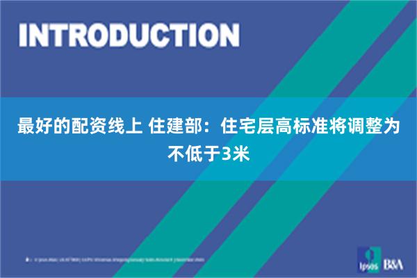 最好的配资线上 住建部：住宅层高标准将调整为不低于3米