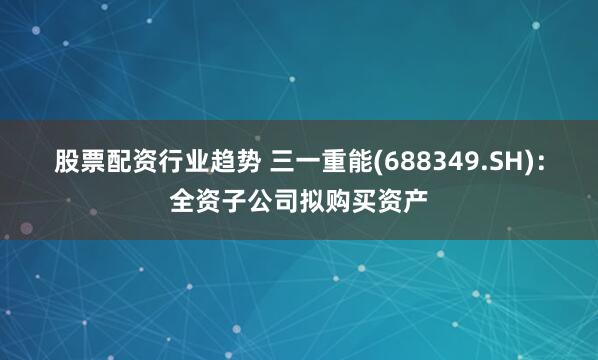 股票配资行业趋势 三一重能(688349.SH)：全资子公司拟购买资产