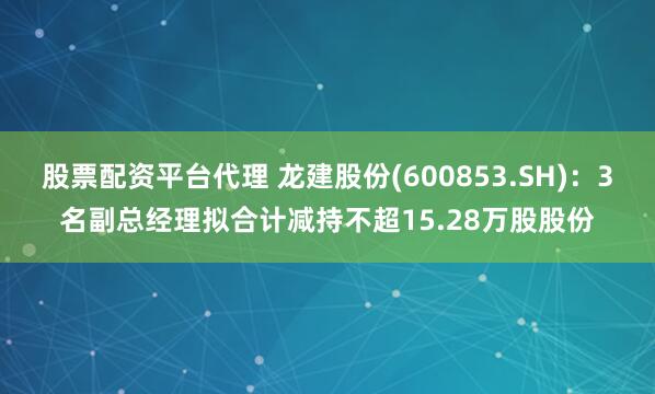 股票配资平台代理 龙建股份(600853.SH)：3名副总经理拟合计减持不超15.28万股股份