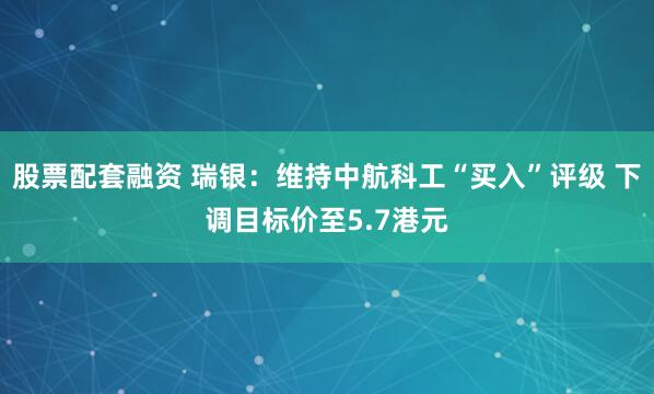 股票配套融资 瑞银：维持中航科工“买入”评级 下调目标价至5.7港元